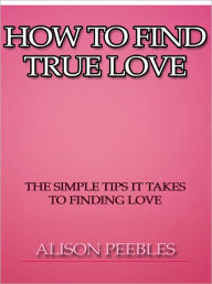 Title: How to Find True Love - The Simple Tips it Takes to Finding Love, Author: Alison Peebles