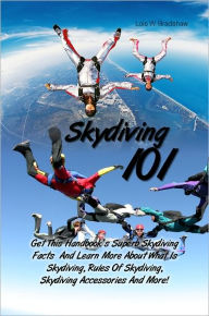 Title: Skydiving 101: Get This Handbook’s Superb Skydiving Facts And Learn More About What Is Skydiving, Rules Of Skydiving, Skydiving Accessories And More!, Author: Lois W. Bradshaw
