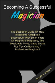 Title: Becoming A Successful Magician: The Best Book Guide On How To Become A Magician Successfully With Smart Facts On Magic And Magicians, The Best Magic Tricks, Magic Shows Plus Tips On Becoming A Professional Magician!, Author: Woolard