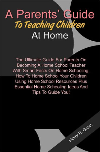 A Parents’ Guide To Teaching Children At Home: The Ultimate Guide For Parents On Becoming A Home School Teacher With Smart Facts On Home Schooling, How To Home School Your Children Using Home School Resources Plus Essential Home Schooling Ideas A