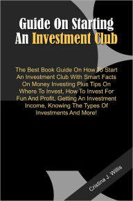 Title: Guide On Starting An Investment Club: The Best Book Guide On How To Start An Investment Club With Smart Facts On Money Investing Plus Tips On Where To Invest, How To Invest For Fun And Profit, Getting An Investment Income, Knowing The Types Of Investment, Author: Willis