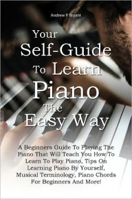 Title: Your Self-Guide To Learn Piano The Easy Way: A Beginners Guide To Playing The Piano That Will Teach You How To Learn To Play Piano, Tips On Learning Piano By Yourself, Musical Terminology, Piano Chords For Beginners And More!, Author: Bryant