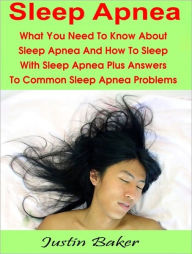 Title: Sleep Apnea: What You Need To Know About Sleep Apnea And How To Sleep With Sleep Apnea Plus Answers To Common Sleep Apnea Problems, Author: Justin Baker