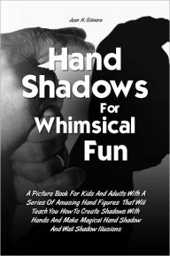 Title: Hand Shadows For Whimsical Fun: A Picture Book For Kids And Adults With A Series Of Amusing Hand Figures That Will Teach You How To Create Shadows With Hands And Make Magical Hand Shadow And Wall Shadow Illusions, Author: Jean H. Gilmore