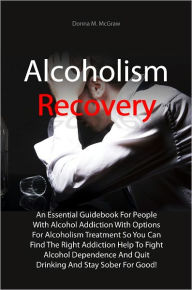 Title: Alcoholism Recovery: An Essential Guidebook For People With Alcohol Addiction With Options For Alcoholism Treatment So You Can Find The Right Addiction Help To Fight Alcohol Dependence And Quit Drinking And Stay Sober For Good!, Author: Donna M. McGraw