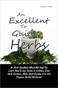 Title: An Excellent Guide To Herbs: An Herb Handbook Which Will Help You Learn How To Use Herbs In Kitchen, Grow Herb Gardens, Make Herb Garden Kits And Prepare Herbal Mixtures!, Author: Justin