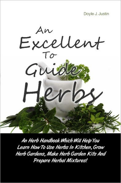 An Excellent Guide To Herbs: An Herb Handbook Which Will Help You Learn How To Use Herbs In Kitchen, Grow Herb Gardens, Make Herb Garden Kits And Prepare Herbal Mixtures!