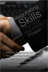 Title: Negotiating Skills For More Negotiating Power: Powerful Negotiating Tips To Help You Learn How To Negotiate And Develop And Master Your Negotiating Skills So You Can Win Every Time You Negotiate!, Author: Marvin Z. Kelsey