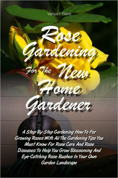 Rose Gardening For The New Home Gardener: A Step-By-Step Gardening How To For Growing Roses With All The Gardening Tips You Must Know For Rose Care And Rose Diseases To Help You Grow Blossoming And Eye-Catching Rose Bushes In Your Own Garden Landscape