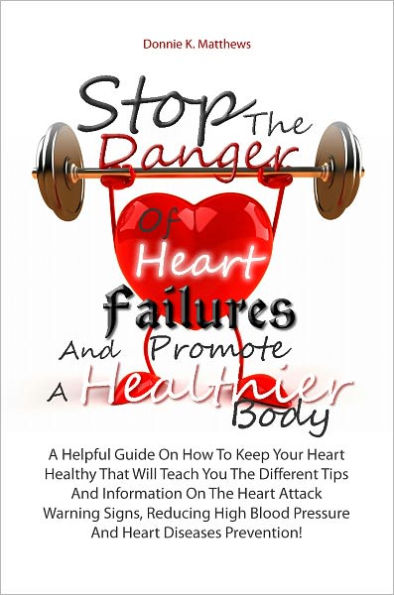 Stop The Danger Of Heart Failures And Promote A Healthier Body: A Helpful Guide On How To Keep Your Heart Healthy That Will Teach You The Different Tips And Information On The Heart Attack Warning Signs, Reducing High Blood Pressure And Heart Diseases Pr