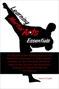 Title: Learning Martial Arts Essentials: The Student-To-Be’s Starting Guide To The Martial Arts Techniques Of Jujitsu, Bartitsu, Brazilian Jiu-Jitsu And Other Martial Art Styles So You Can Start Your Martial Arts Training To Compete Or Fight For Self-Defe, Author: Steven D. Snyder