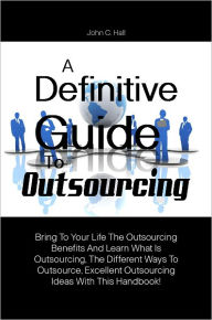Title: A Definitive Guide To Outsourcing: Bring To Your Life The Outsourcing Benefits And Learn What Is Outsourcing, The Different Ways To Outsource, Excellent Outsourcing Ideas With This Handbook!, Author: HALL