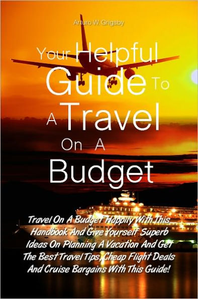 Your Helpful Guide To A Travel On A Budget: Travel On A Budget Happily With This Handbook And Give Yourself Superb Ideas On Planning A Vacation And Get The Best Travel Tips, Cheap Flight Deals And Cruise Bargains With This Guide!