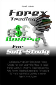 Title: Forex Trading Course For Self-Study: A Simple And Easy Beginner Forex Guide For Self-Learning How To Trade Forex With All The Pro Trading Secrets And Forex Trading Strategies Revealed To Help You Make Money In Forex Again And Again!, Author: Gary F. Jackson