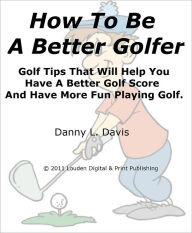 Title: How To Be A Better Golfer Golf Tips That Will Help You Have A Better Golf Score And Have More Fun Playing Golf., Author: Danny L. Davis