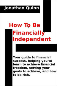 Title: How To Be Financially Independent: Your guide to financial success, helping you to learn to achieve financial freedom, setting your goals to achieve, and how to be rich., Author: Jonathan Quinn