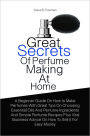 Great Secrets Of Perfume Making At Home: A Beginner Guide On How to Make Perfumes With Great Tips On Choosing Essential Oils And Perfume Ingredients And Simple Perfume Recipes Plus Vital Business Advice On How To Sell It For Easy Money