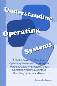 Title: Understanding Operating Systems: A Useful Guide On What Is An Operating System and Looking Into Windows Operating Systems, Linux Operation Systems, Macintosh Operating Systems and More, Author: Lera J. Stone