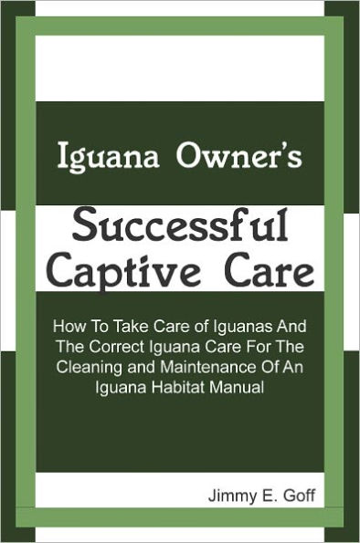 Iguana Owner's Successful Captive Care: How To Take Care of Iguanas And The Correct Iguana Care For The Cleaning and Maintenance Of An Iguana Habitat Manual