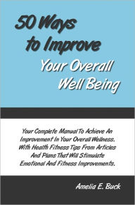 Title: 50 Ways to Improve Your Overall Well Being: Your Complete Manual To Achieve An Improvement In Your Overall Wellness. With Health Fitness Tips From Articles And Plans That Will Stimulate Emotional And Fitness Improvements., Author: Amelia Buck