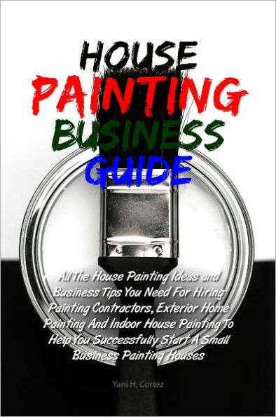 House Painting Business Guide: All The House Painting Ideas and Business Tips You Need For Hiring Painting Contractors, Exterior Home Painting And Indoor House Painting To Help You Successfully Start A Small Business Painting Houses