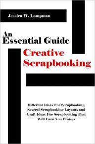 Title: An Essential Guide For Creative Scrapbooking: Different Ideas For Scrapbooking, Several Scrapbooking Layouts and Craft Ideas For Scrapbooking That Will Earn You Praises, Author: Jessica W. Lampman