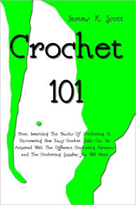 Title: Crochet 101: From Learning The Basics Of Crocheting, To Discovering How Easy Crochet Skills Can Be Acquired With The Different Crocheting Patterns and The Crocheting Supplies You Will Need, Author: James K. Scott