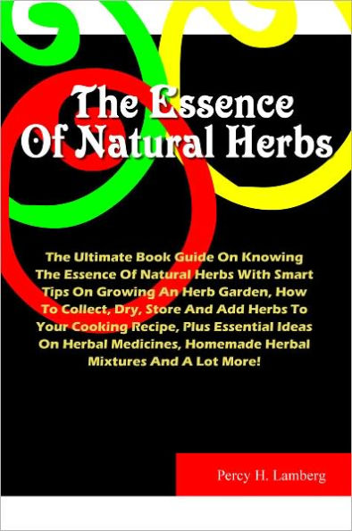 The Essence Of Natural Herbs: The Ultimate Book Guide On Knowing The Essence Of Natural Herbs With Smart Tips On Growing An Herb Garden, How To Collect, Dry, Store And Add Herbs To Your Cooking Recipe, Plus Essential Ideas On Herbal Medicines,Homemade..