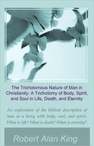 Title: The Trichotomous Nature of Man in Christianity: A Trichotomy of Body, Spirit, and Soul in Life, Death, and Eternity, Author: Robert Alan King