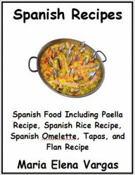 Title: Spanish Recipes: Spanish Food Including Paella Recipe, Spanish Rice Recipe, Spanish Omelette, Tapas, and Flan Recipe, Author: Maria Elena Vargas