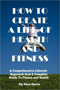 Title: How To Create A Life Of Health and Fitness:A Comprehensive Lifestyle Approach and Complete Guide To Fitness and Health, Author: Rina Harris