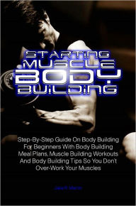 Title: Starting Muscle Body Building:Step-By-Step Guide On Body Building For Beginners With Body Building Meal Plans, Muscle Building Workouts And Body Building Tips So You Don’t Over-Work Your Muscles, Author: Jake R. Martin
