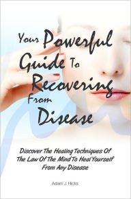Title: Your Powerful Guide To Recovering From Disease: Discover The Healing Techniques Of The Law Of The Mind To Heal Yourself From Any Disease, Author: Adam J. Hicks