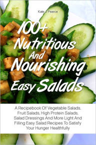 Title: 100+ Nutritious And Nourishing Easy Salads: A Recipebook Of Vegetable Salads, Fruit Salads, High Protein Salads, Salad Dressings And More Light And Filling Easy Salad Recipes To Satisfy Your Hunger Healthfully, Author: Kate J. Pearce