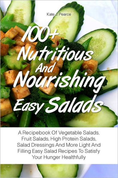 100+ Nutritious And Nourishing Easy Salads: A Recipebook Of Vegetable Salads, Fruit Salads, High Protein Salads, Salad Dressings And More Light And Filling Easy Salad Recipes To Satisfy Your Hunger Healthfully