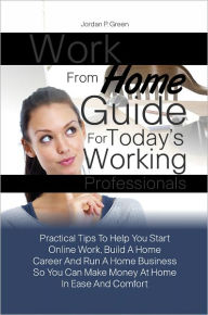 Title: Work From Home Guide For Today’s Working Professionals:Practical Tips To Help You Start Online Work, Build A Home Career And Run A Home Business So You Can Make Money At Home In Ease And Comfort, Author: Jordan P. Green