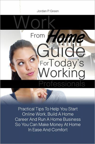 Work From Home Guide For Today’s Working Professionals:Practical Tips To Help You Start Online Work, Build A Home Career And Run A Home Business So You Can Make Money At Home In Ease And Comfort