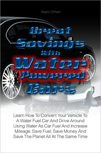 Great Savings With Water Powered Cars: Learn How To Convert Your Vehicle To A Water Fuel Car And Drive Around Using Water As Car Fuel And Increase Mileage, Save Fuel, Save Money And Save The Planet All At The Same Time