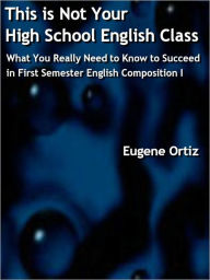 Title: This is Not Your High School English Class: What You Really Need to Know to Succeed in First Semester English Composition I, Author: Eugene Ortiz