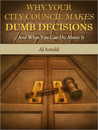 Title: Why Your City Council Makes Dumb Decisions ... and What You Can Do About It, Author: Al Arnold