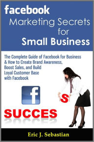 Title: Facebook Marketing Secrets for Small Business: The Complete Guide of Facebook for Business & How to Create Brand Awareness, Boost Sales, and Build Loyal Customer Base with Facebook, Author: Eric J. Sebastian