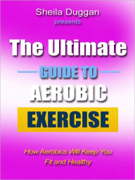 Title: The Ultimate Guide to Aerobic Exercise - How Aerobics Will Keep You Fit and Healthy, Author: Sheila Duggan