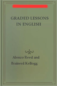Title: Graded Lessons In English: An Elementary English Grammar Consisting of One Hundred Practical Lessons, Carefully Graded and Adapted to the Class-Room!, Author: Alonzo Reed