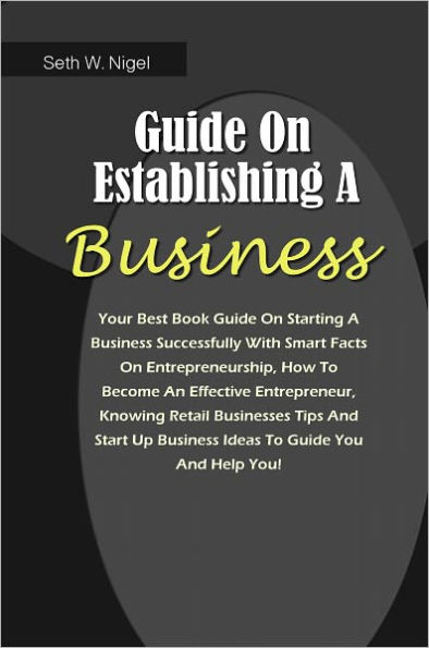 Guide On Establishing A Business: Your Best Book Guide On Starting A Business Successfully With Smart Facts On Entrepreneurship, How To Become An Effective Entrepreneur, Knowing Retail Businesses Tips And Start Up Business Ideas To Guide You And Help You!