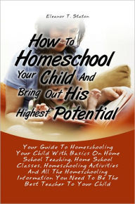 Title: How To Homeschool Your Child And Bring Out His Highest Potential:Your Guide To Homeschooling Your Child With Basics On Home School Teaching, Home School Classes, Homeschooling Activities And All The Homeschooling Information You Need To Be The Best Teache, Author: Eleanor T. Staton