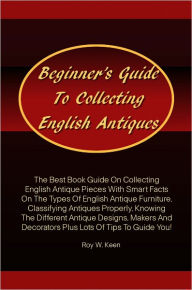 Title: Beginner’s Guide To Collecting English Antiques: The Best Book Guide On Collecting English Antique Pieces With Smart Facts On The Types Of English Antique Furniture,Classifying Antiques Properly,Knowing The Different Antique Designs,Makers And Deco, Author: Keen