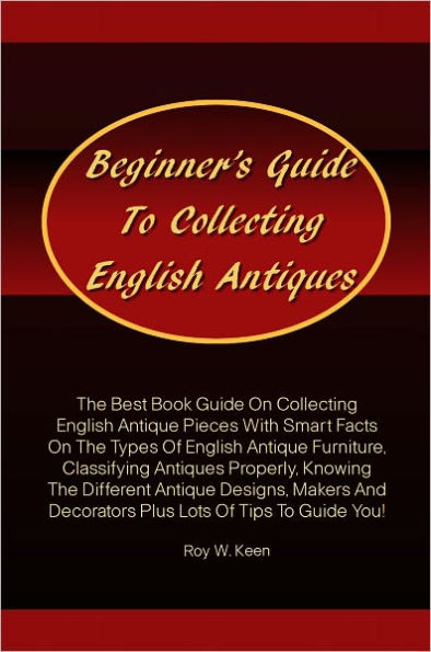 Beginner’s Guide To Collecting English Antiques: The Best Book Guide On Collecting English Antique Pieces With Smart Facts On The Types Of English Antique Furniture,Classifying Antiques Properly,Knowing The Different Antique Designs,Makers And Deco