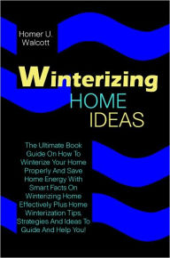 Title: Winterizing Home Ideas: The Ultimate Book Guide On How To Winterize Your Home Properly And Save Home Energy With Smart Facts On Winterizing Home Effectively Plus Home Winterization Tips, Strategies And Ideas To Guide And Help You!, Author: Homer U. Walcott