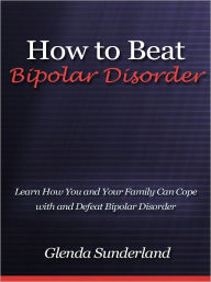Title: How to Beat Bipolar Disorder - Learn How You and Your Family Can Cope with and Defeat Bipolar Disorder, Author: Glenda Sunderland