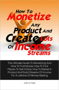 Title: How To Monetize Any Product And Create Lots Of Income Streams: The Ultimate Guide To Monetizing And How To Find Niches, How To Find Places To Sell Online, How To Market A Product And Build Streams Of Income For A Lifetime Of Money-Making, Author: John G. Fuller